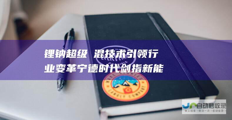 锂钠超级増混技术引领行业变革 宁德时代剑指新能源新蓝海