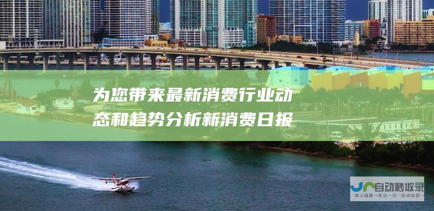 为您带来最新消费行业动态和趋势分析 新消费日报