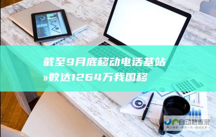 截至9月底移动电话基站总数达1264万 我国移动通信网络稳步发展