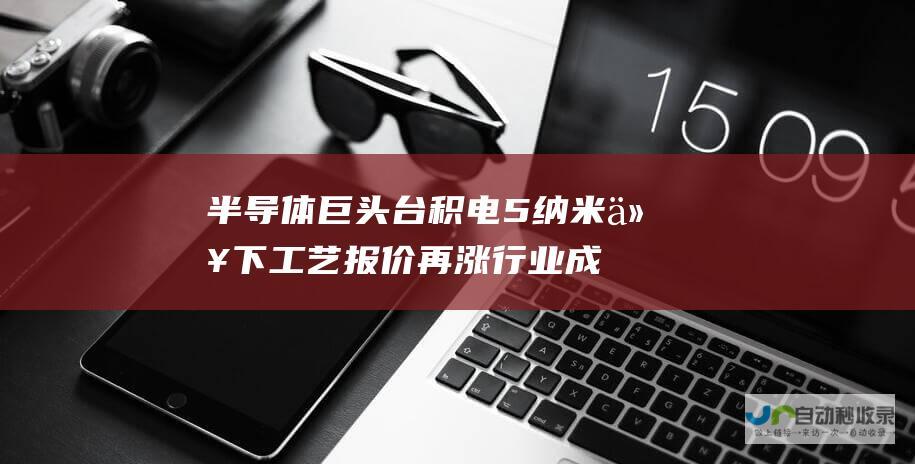 半导体巨头台积电5纳米以下工艺报价再涨 行业成本压力持续攀升