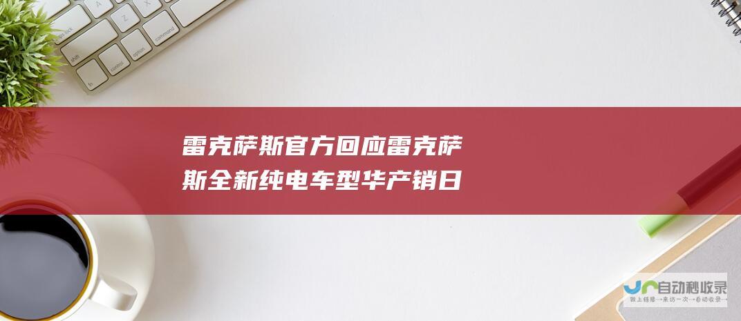 雷克萨斯官方回应 雷克萨斯全新纯电车型 华产销日