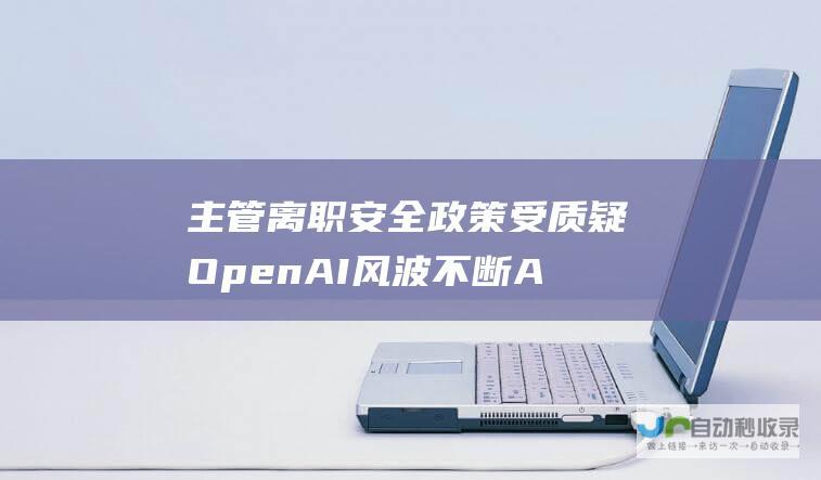 主管离职 安全政策受质疑 OpenAI风波不断 AGI筹备团队解散