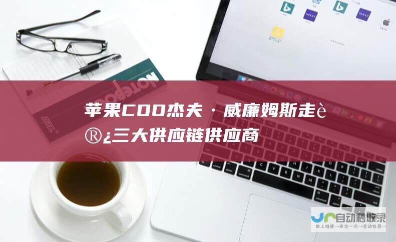 苹果 COO 杰夫·威廉姆斯走访三大供应链供应商