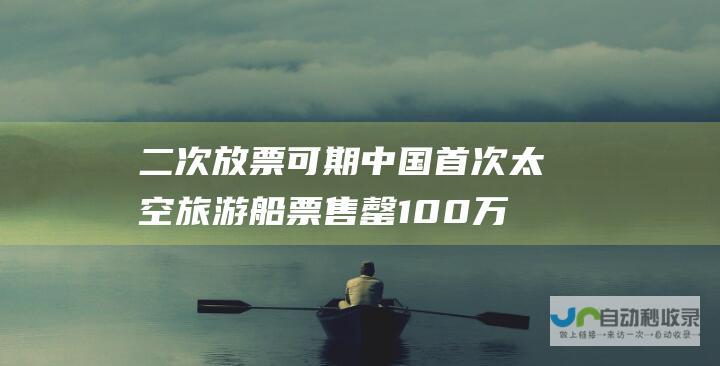 二次放票可期 中国首次太空旅游船票售罄 100万一张开卖即光