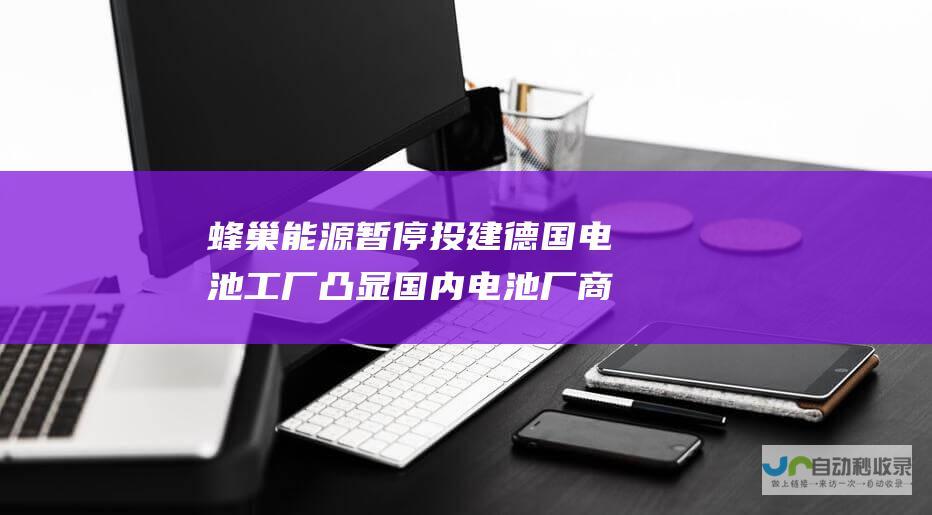 蜂巢能源暂停投建德国电池工厂 凸显国内电池厂商出海欧洲的压力 300亿元投资搁浅