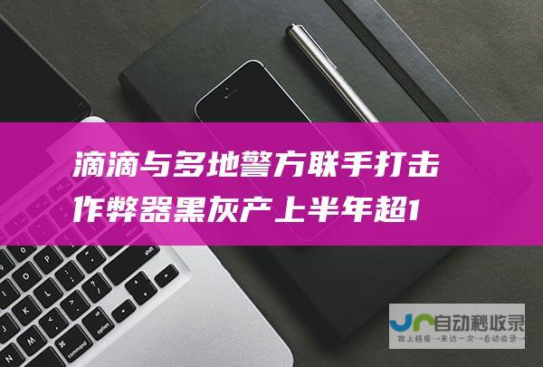 滴滴与多地警方联手打击作弊器黑灰产 上半年超1.2万名涉嫌多次作弊司机被封禁