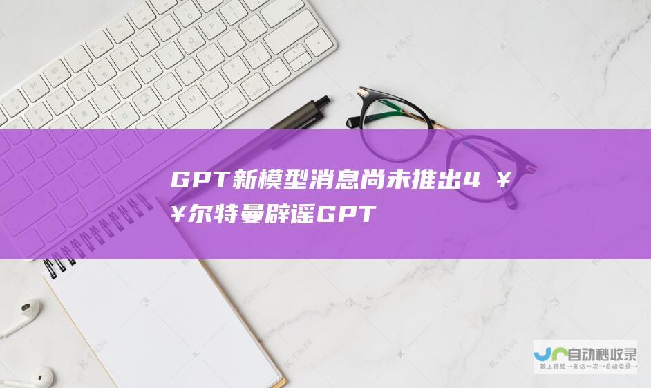 GPT 新模型消息 尚未推出 4 奥尔特曼辟谣 GPT 3.5 或 OpenAI