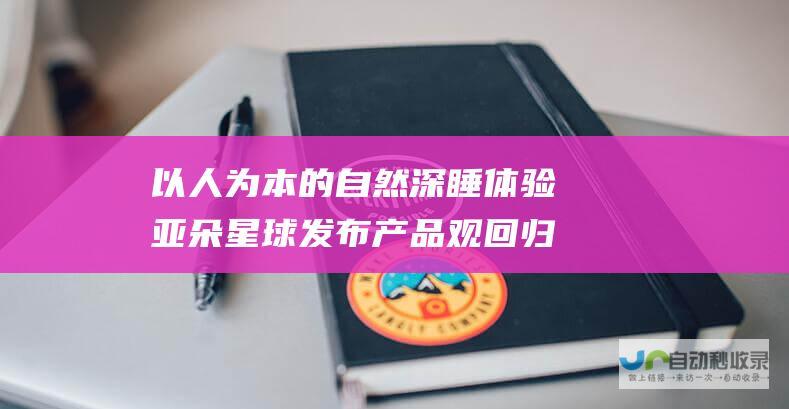 以人为本的自然深睡体验 亚朵星球发布产品观 回归身体自然节律