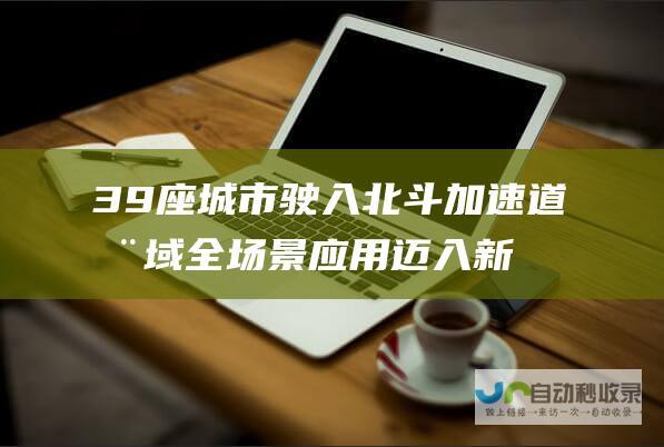 39座城市驶入北斗加速道 全域全场景应用迈入新阶段