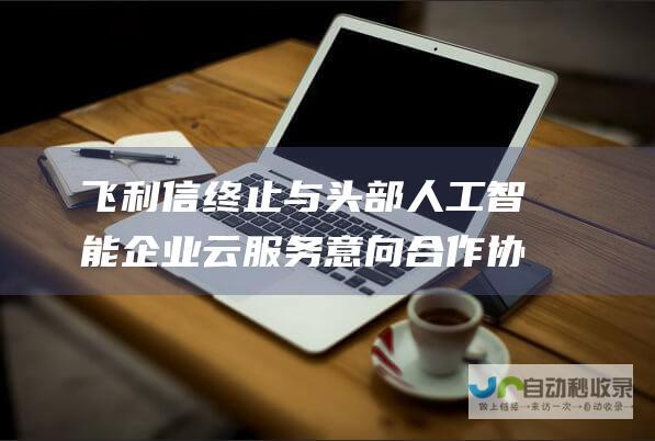 飞利信终止与头部人工智能企业云服务意向合作协议和采购协议