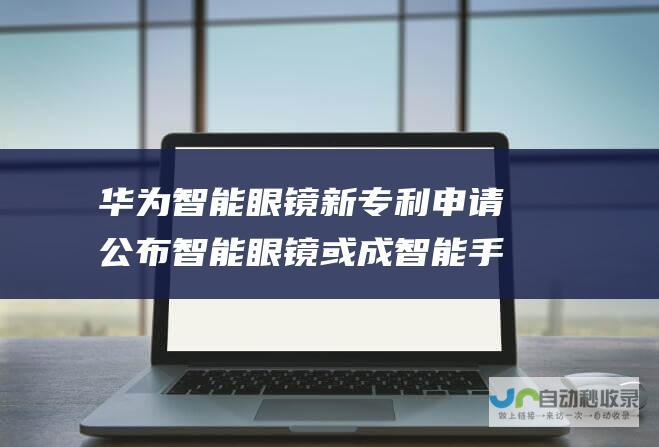 华为智能眼镜新专利申请公布 智能眼镜或成智能手机后的超级硬件市场