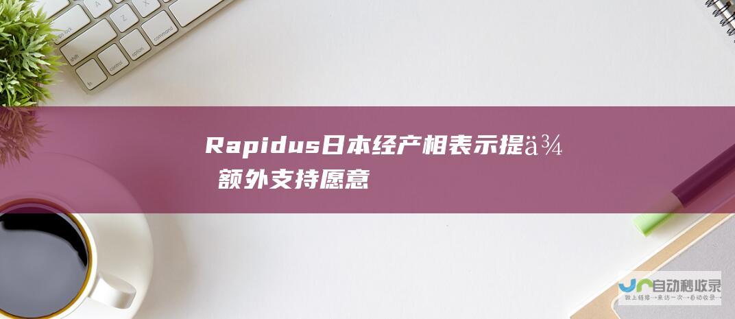 Rapidus 日本经产相表示 提供额外支持 愿意探讨对半导体制造商