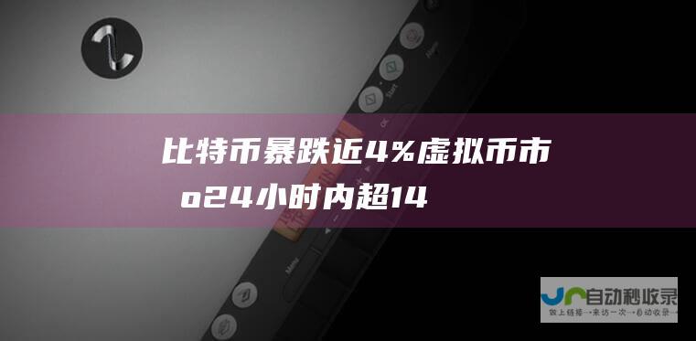 比特币暴跌近4%！虚拟币市场24小时内超14.8万人遭遇爆仓 损失29亿元