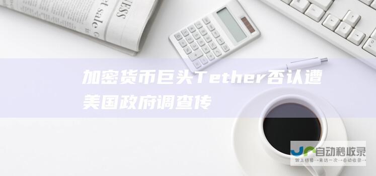 加密货币巨头Tether否认遭美国政府调查 传闻未见调查迹象