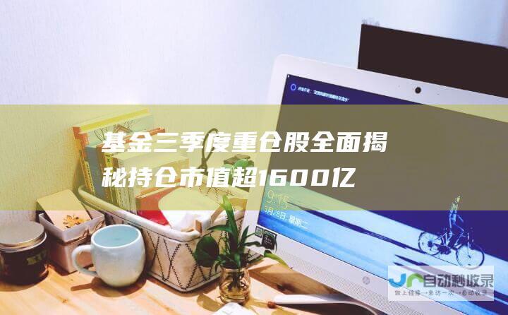 基金三季度重仓股全面揭秘 持仓市值超1600亿；揭晓其他被大幅加仓的热门个股 宁德时代傲视群雄 贵州茅台