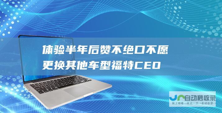 体验半年后赞不绝口 不愿更换其他车型 福特CEO青睐小米汽车