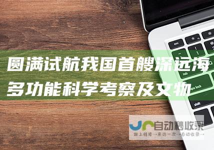 圆满试航！我国首艘深远海多功能科学考察及文物考古船载誉归来