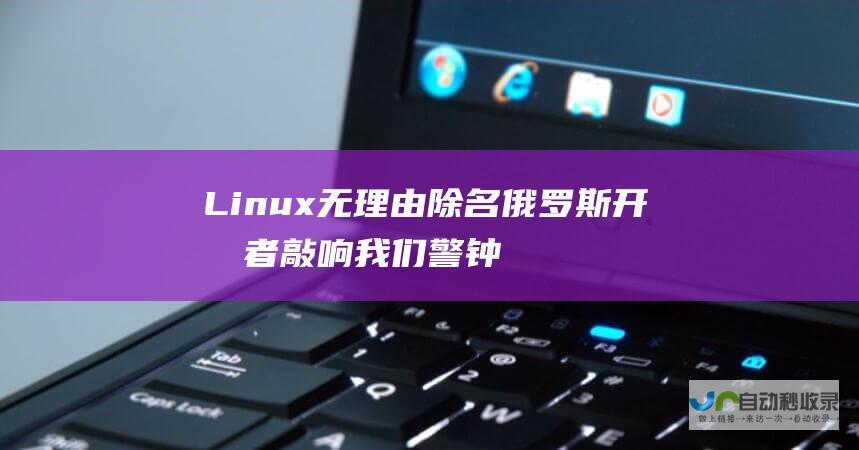 Linux无理由除名俄罗斯开发者 敲响我们警钟 开源一夜崩塌