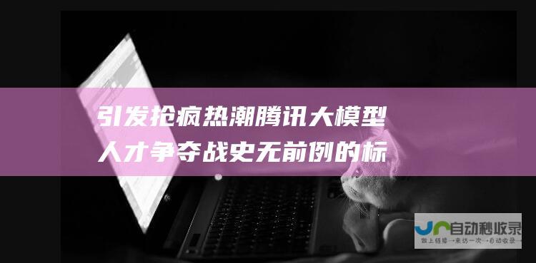 引发抢疯热潮 腾讯大模型人才争夺战 史无前例的标准