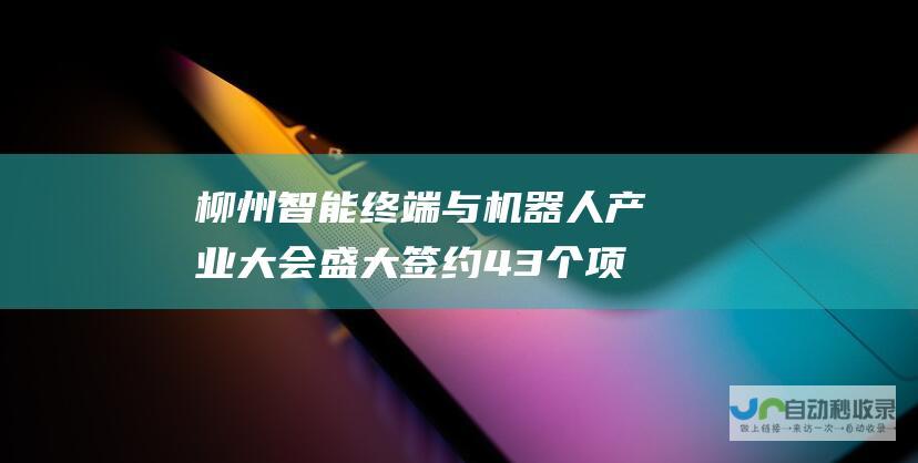 柳州智能终端与机器人产业大会盛大签约 43个项目助推产业腾飞