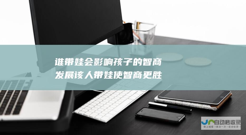 谁带娃 会影响孩子的智商发展 该人带娃使智商更胜一筹 由 研究揭示