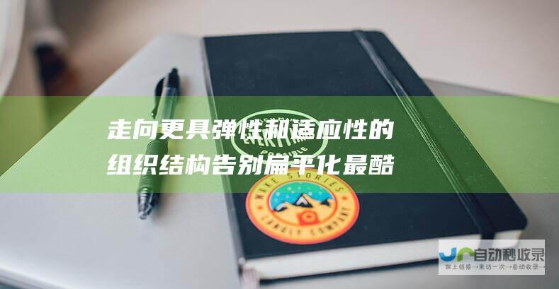 走向更具弹性和适应性的组织结构告别扁平化最酷