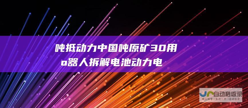 吨抵 动力中国 吨原矿 30 用机器人拆解电池 动力电池回收工程师的非凡壮举 钛媒体纪录片 1