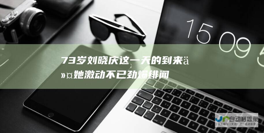 73 岁刘晓庆 这一天的到来令她激动不已 劲爆绯闻后宣布喜讯