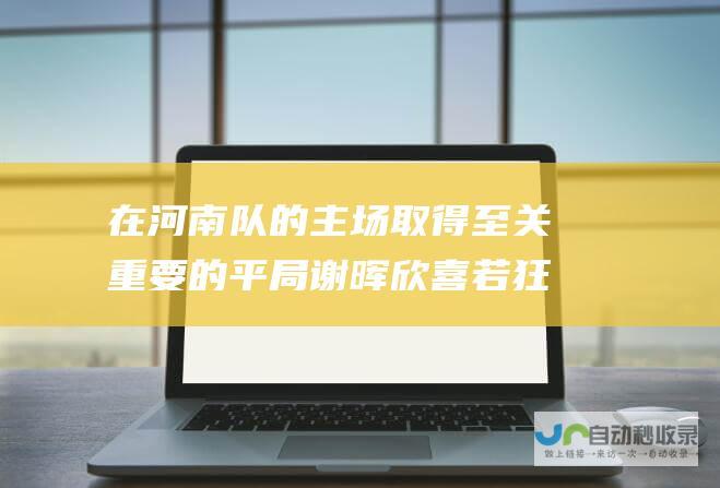 在河南队的主场取得至关重要的平局 谢晖欣喜若狂