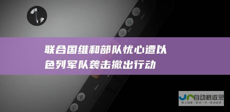 联合国维和部队忧心遭以色列军队袭击 撤出行动