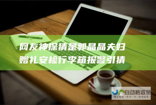 网友神探猜是郭晶晶夫妇赠礼 安检行李箱报警引猜测 奥运冠军全红婵澳门行圆满收官