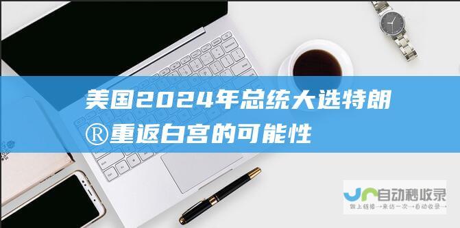 美国2024年总统大选 特朗普重返白宫的可能性剖析