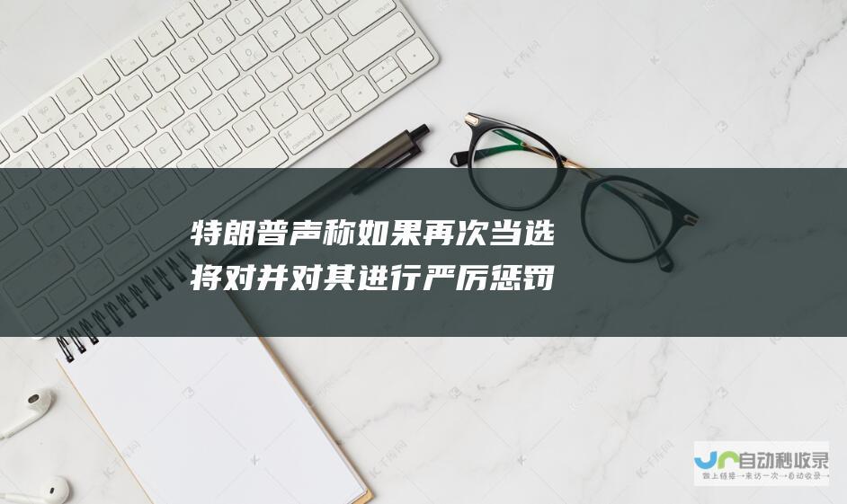 特朗普声称如果再次当选将对 并对其进行严厉惩罚 2020 年总统大选中的作弊行为进行全面调查