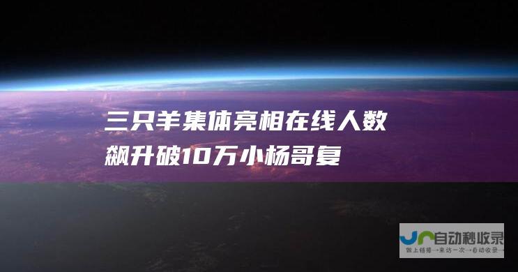 三只羊集体亮相 在线人数飙升破10万！ 小杨哥复播归来