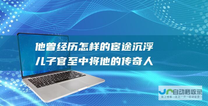 他曾经历怎样的宦途沉浮 儿子官至中将 他的传奇人生令人唏嘘 武警副司令 从宁夏军区司令员到降职无衔