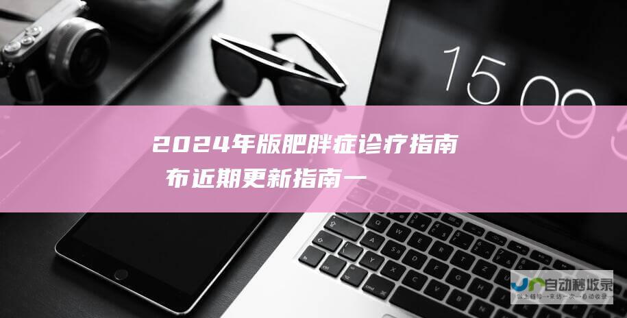 2024年版 肥胖症诊疗指南 发布 近期更新指南一览