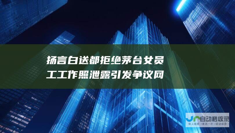 扬言白送都拒绝 茅台女员工工作照泄露引发争议 网友质疑酒品质量