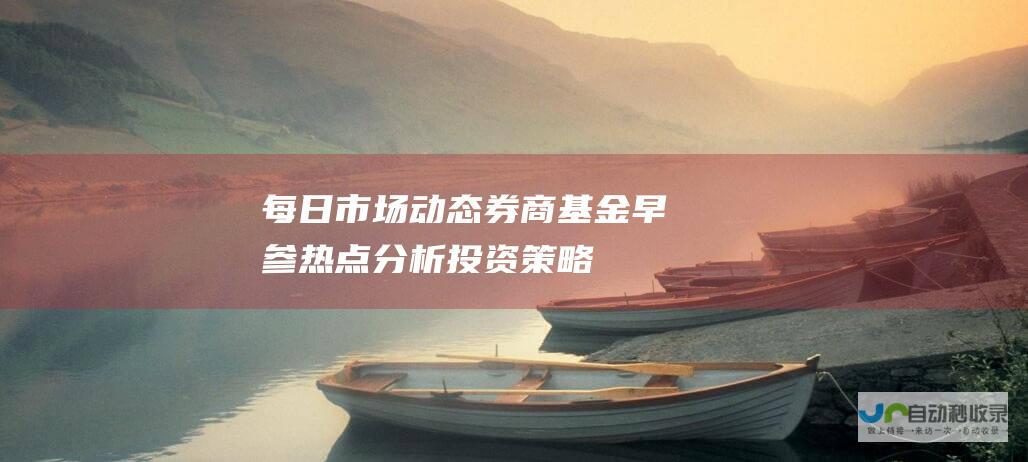 每日市场动态 券商基金早参 热点分析 投资策略