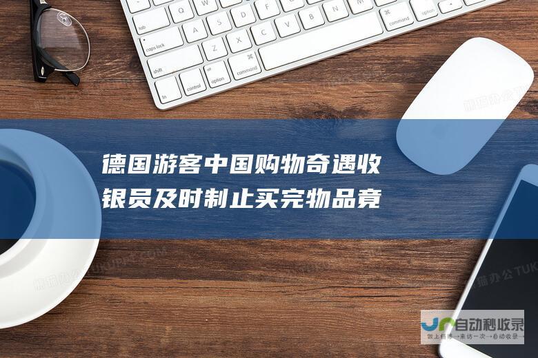 德国游客中国购物奇遇 收银员及时制止 买完物品竟想不结账就走