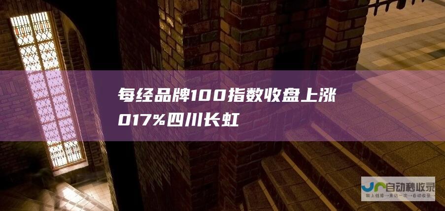 每经品牌100指数收盘上涨0.17% 四川长虹领涨10.04%