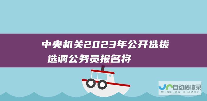 中央机关2023年公开选拔和选调公务员报名将于2月28日正式开启 计划选拔录用371人