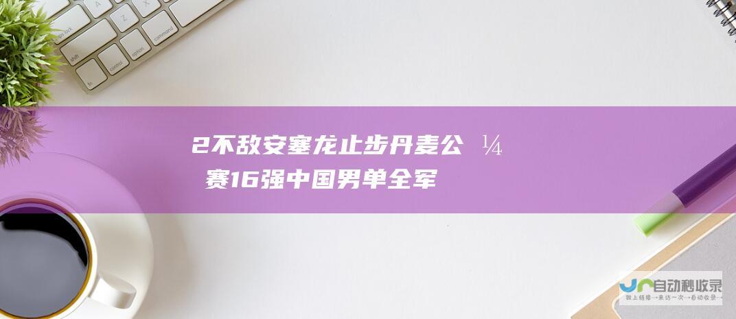 2不敌安塞龙 止步丹麦公开赛16强 中国男单全军覆没无缘八强！商竣程0