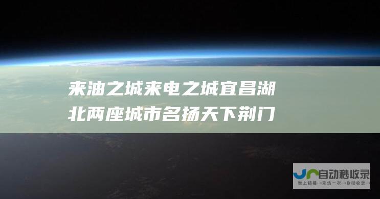 来油之城 来电之城 宜昌 湖北两座城市名扬天下 荆门