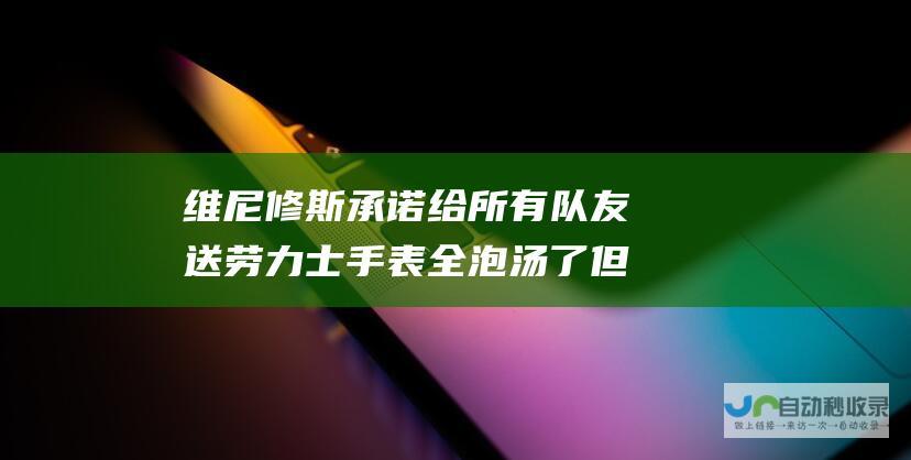 维尼修斯承诺给所有队友送劳力士手表 全泡汤了 但最后食言