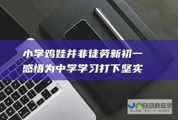 小学鸡娃并非徒劳 新初一感悟 为中学学习打下坚实基础