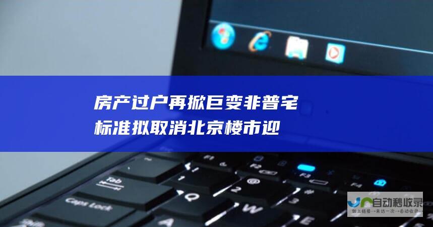 房产过户再掀巨变！非普宅标准拟取消 北京楼市迎来大政策 多地官宣