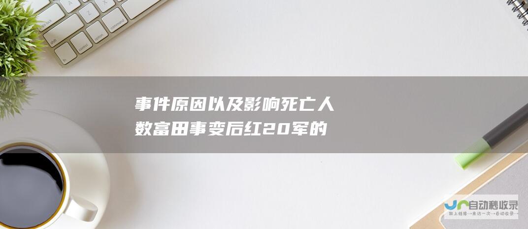 事件原因以及影响 死亡人数 富田事变后红20军的惨痛整肃