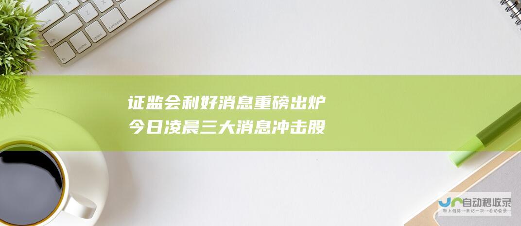 证监会利好消息重磅出炉 今日凌晨三大消息冲击股市