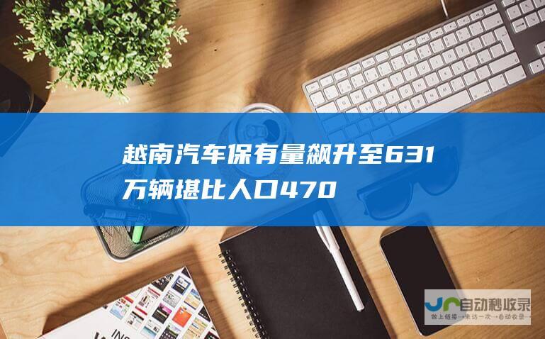 越南汽车保有量飙升至631万辆 堪比人口4700万的云南省 汽车保有量惊人