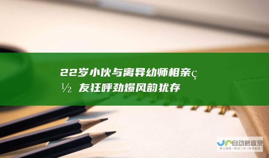 22岁小伙与离异幼师相亲 网友狂呼 劲爆 风韵犹存丈母娘强势夺目